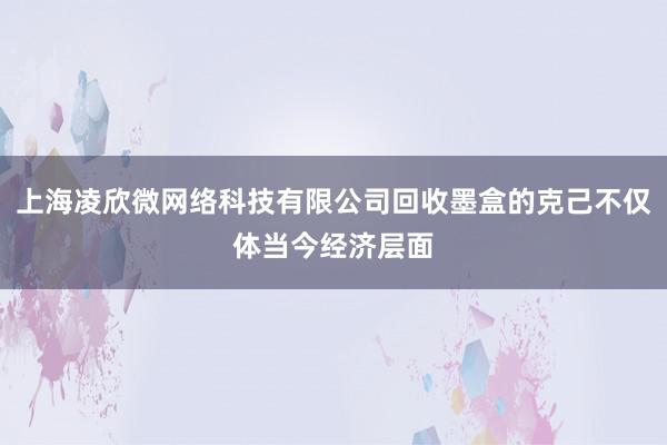 上海凌欣微网络科技有限公司回收墨盒的克己不仅体当今经济层面